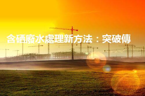 含硒廢水處理新方法：突破傳統(tǒng)，引領(lǐng)以后？